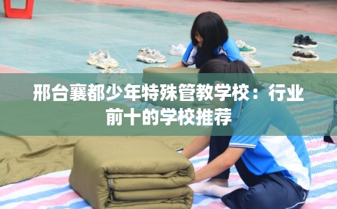 邢台襄都少年特殊管教学校：行业前十的学校推荐