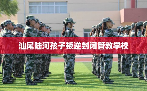 汕尾陆河孩子叛逆封闭管教学校