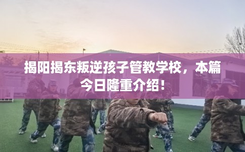 揭阳揭东叛逆孩子管教学校，本篇今日隆重介绍！
