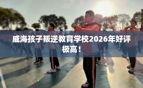 威海孩子叛逆教育学校2026年好评极高！