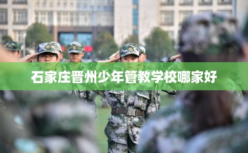 石家庄晋州少年管教学校哪家好