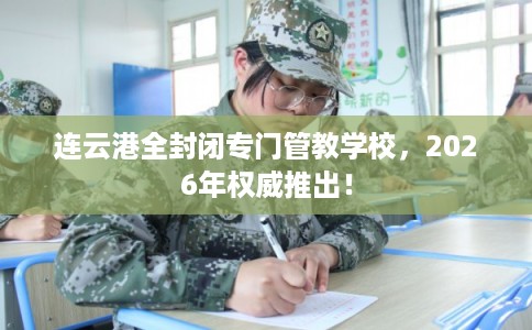 连云港全封闭专门管教学校，2026年权威推出！