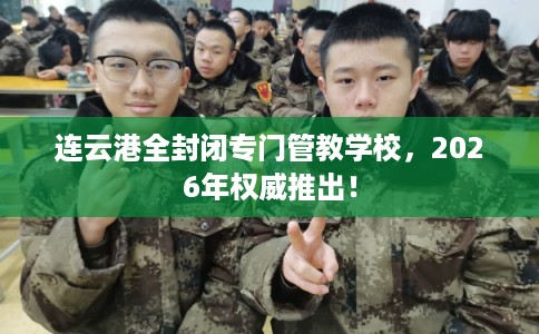 连云港全封闭专门管教学校，2026年权威推出！