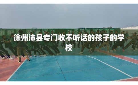 徐州沛县专门收不听话的孩子的学校 徐州沛县专门收不听话的孩子的学校