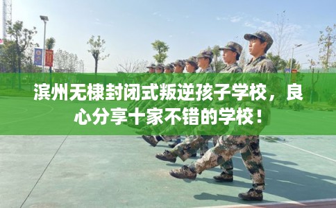 滨州无棣封闭式叛逆孩子学校，良心分享十家不错的学校！