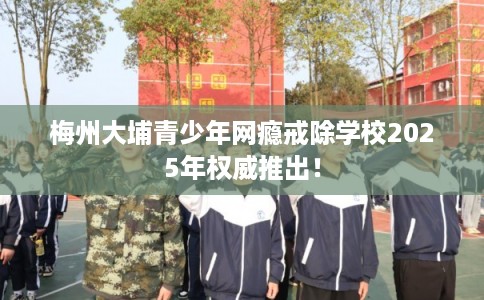 梅州大埔青少年网瘾戒除学校2025年权威推出！