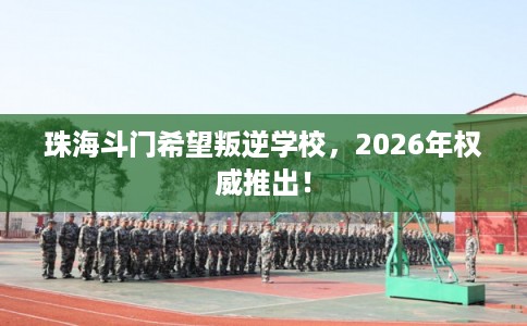 珠海斗门希望叛逆学校,2026年权威推出! 珠海斗门希望叛逆学校,2026年权威推出!