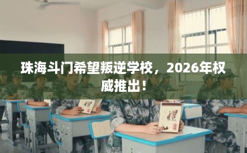 珠海斗门希望叛逆学校，2026年权威推出！