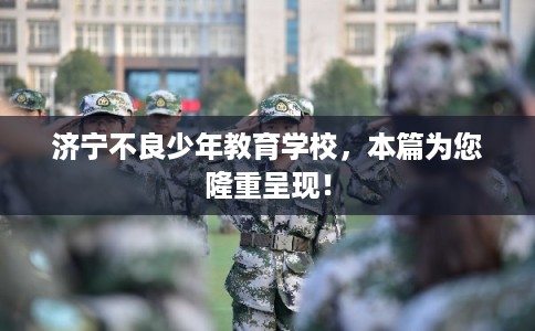 济宁不良少年教育学校,本篇为您隆重呈现! 济宁不良少年教育学校,本篇为您隆重呈现!