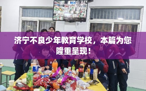 济宁不良少年教育学校，本篇为您隆重呈现！