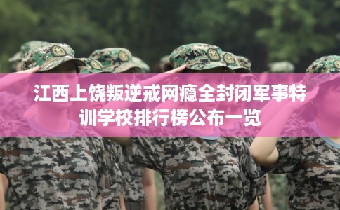江西上饶叛逆戒网瘾全封闭军事特训学校排行榜公布一览