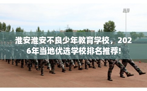 淮安淮安不良少年教育学校，2026年当地优选学校排名推荐!