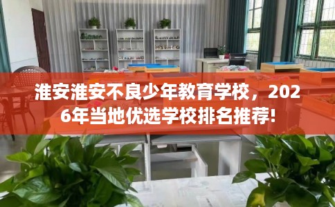 淮安淮安不良少年教育学校，2026年当地优选学校排名推荐!