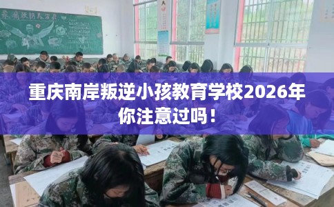 重庆南岸叛逆小孩教育学校2026年你注意过吗! 重庆南岸叛逆小孩教育学校2026年你注意过吗!