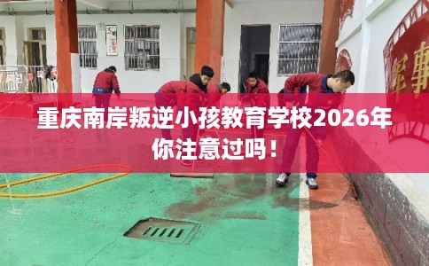 重庆南岸叛逆小孩教育学校2026年你注意过吗! 重庆南岸叛逆小孩教育学校2026年你注意过吗!