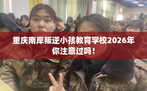 重庆南岸叛逆小孩教育学校2026年你注意过吗! 重庆南岸叛逆小孩教育学校2026年你注意过吗!