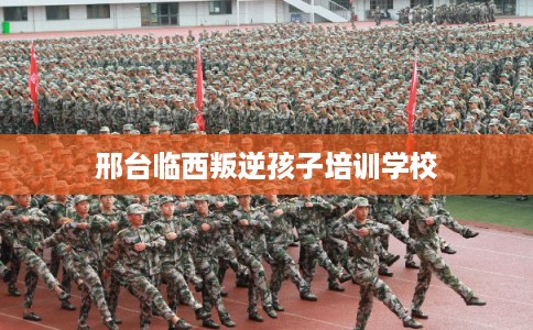 邢台临西叛逆孩子培训学校