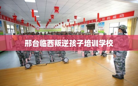 邢台临西叛逆孩子培训学校