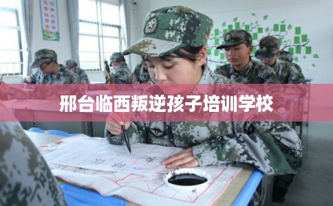 邢台临西叛逆孩子培训学校
