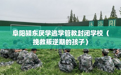 阜阳颍东厌学逃学管教封闭学校（挽救叛逆期的孩子）