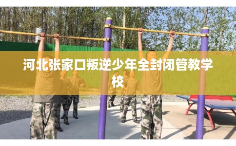河北张家口叛逆少年全封闭管教学校