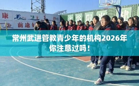 常州武进管教青少年的机构2026年你注意过吗! 常州武进管教青少年的机构2026年你注意过吗!