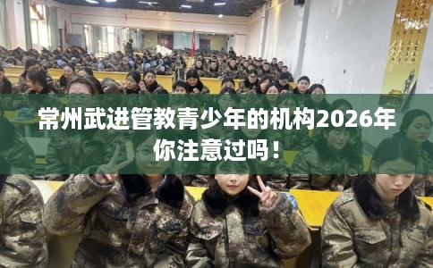 常州武进管教青少年的机构2026年你注意过吗! 常州武进管教青少年的机构2026年你注意过吗!