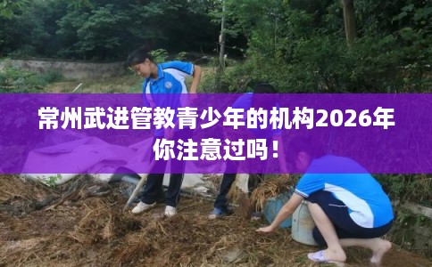常州武进管教青少年的机构2026年你注意过吗！