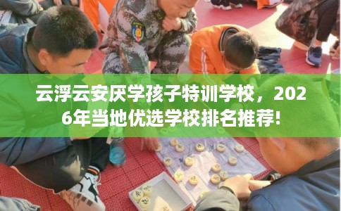 云浮云安厌学孩子特训学校，2026年当地优选学校排名推荐!