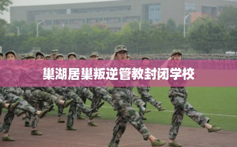 巢湖居巢叛逆管教封闭学校