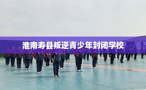 淮南寿县叛逆青少年封闭学校