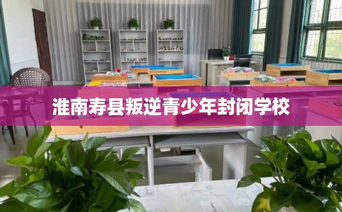 淮南寿县叛逆青少年封闭学校