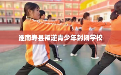 淮南寿县叛逆青少年封闭学校