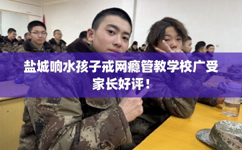 盐城响水孩子戒网瘾管教学校广受家长好评! 盐城响水孩子戒网瘾管教学校广受家长好评!