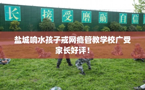 盐城响水孩子戒网瘾管教学校广受家长好评！