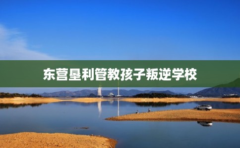 东营垦利管教孩子叛逆学校