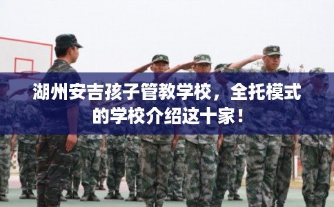 湖州安吉孩子管教学校，全托模式的学校介绍这十家！