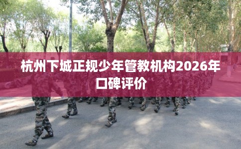 杭州下城正规少年管教机构2026年口碑评价