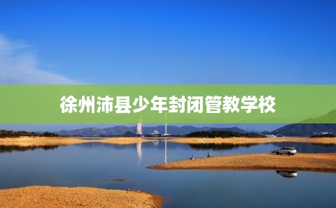 徐州沛县少年封闭管教学校 徐州沛县少年封闭管教学校