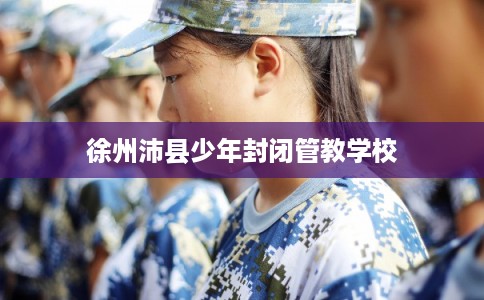 徐州沛县少年封闭管教学校 徐州沛县少年封闭管教学校