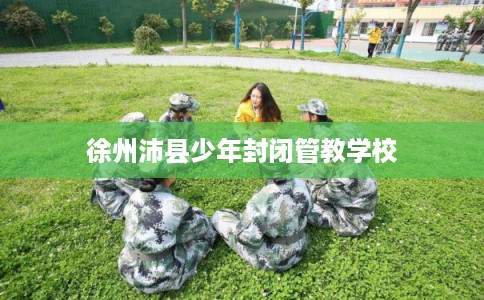 徐州沛县少年封闭管教学校 徐州沛县少年封闭管教学校