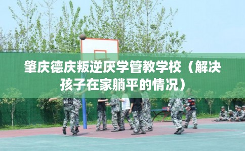 肇庆德庆叛逆厌学管教学校（解决孩子在家躺平的情况）