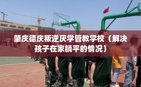 肇庆德庆叛逆厌学管教学校（解决孩子在家躺平的情况）