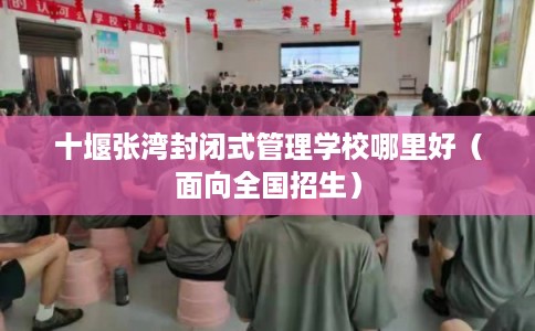 十堰张湾封闭式管理学校哪里好（面向全国招生）