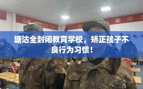 塘沽全封闭教育学校，矫正孩子不良行为习惯！