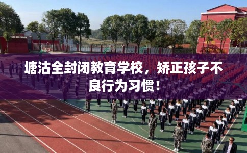 塘沽全封闭教育学校，矫正孩子不良行为习惯！