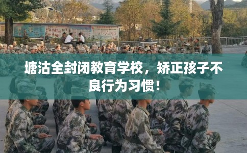 塘沽全封闭教育学校，矫正孩子不良行为习惯！