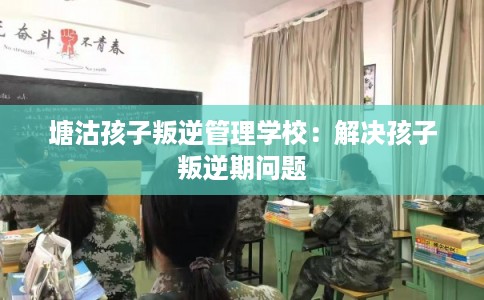 塘沽孩子叛逆管理学校：解决孩子叛逆期问题