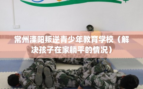常州溧阳叛逆青少年教育学校（解决孩子在家躺平的情况）
