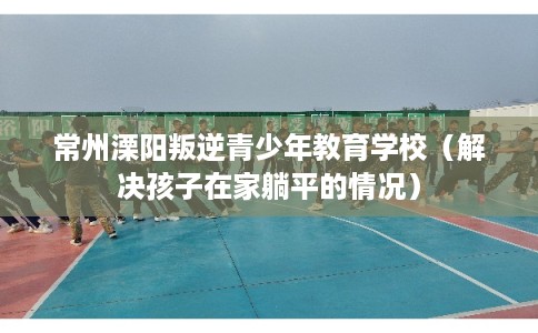 常州溧阳叛逆青少年教育学校（解决孩子在家躺平的情况）